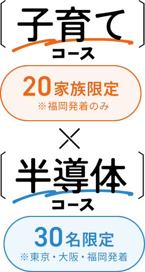 二種類のコースが開催されます。一つ目は子育てコース。20家族限定で。福岡発着のみとなります。二つ目は半導体コース。30名様限定で、東京、大阪、福岡発着のみとなります。